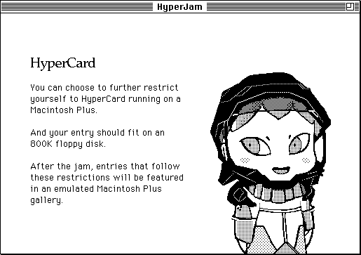 HyperCard. You can choose to further restrict yourself to HyperCard running on a Macintosh Plus. And your entry should fit on an 800K floppy disk. After the jam, entries that follow these restrictions will be featured in an emulated Macintosh Plus gallery.